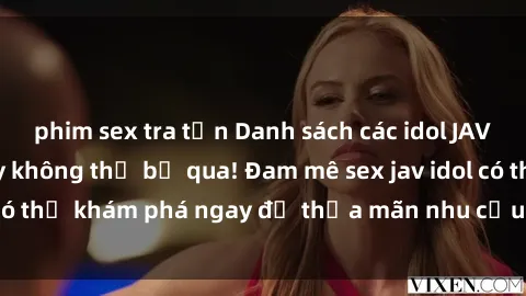 phim sex tra tấn Danh sách các idol JAV hot nhất hiện nay không thể bỏ qua! Đam mê sex jav idol có thể khám phá ngay để thỏa mãn nhu cầu giải trí của mình!
