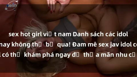 sex hot girl việt nam Danh sách các idol JAV hot nhất hiện nay không thể bỏ qua! Đam mê sex jav idol có thể khám phá ngay để thỏa mãn nhu cầu giải trí của mình!