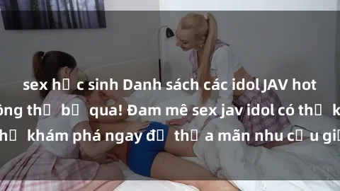 sex học sinh Danh sách các idol JAV hot nhất hiện nay không thể bỏ qua! Đam mê sex jav idol có thể khám phá ngay để thỏa mãn nhu cầu giải trí của mình!