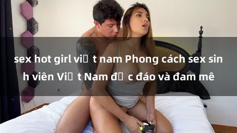sex hot girl việt nam Phong cách sex sinh viên Việt Nam độc đáo và đam mê