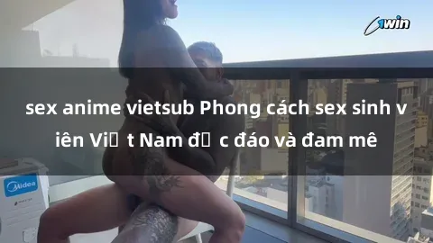 sex anime vietsub Phong cách sex sinh viên Việt Nam độc đáo và đam mê